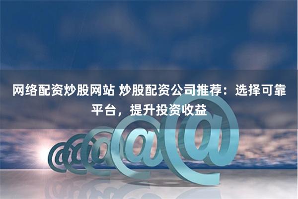 网络配资炒股网站 炒股配资公司推荐：选择可靠平台，提升投资收益