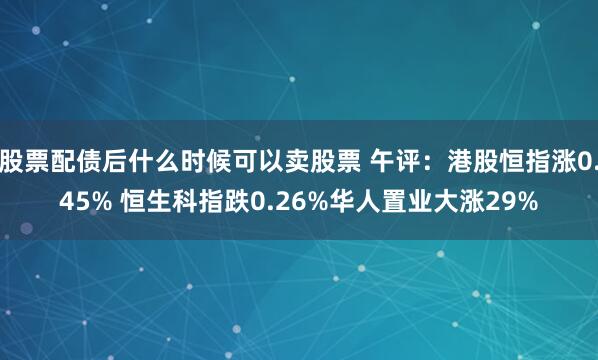 股票配债后什么时候可以卖股票 午评：港股恒指涨0.45% 恒生科指跌0.26%华人置业大涨29%